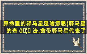 算命里的驿马星是啥意思(驿马星的查 🦆 法,命带驿马星代表了什么)